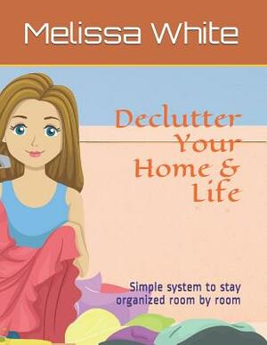 Declutter Your Home & Life: Simple system to stay organized room by room by Melissa White