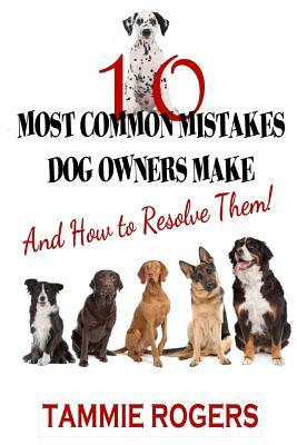 10 Most Common Mistakes Dog Owners Make: And How to Resolve Them! by Tammie Rogers