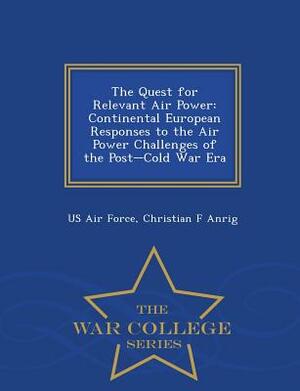 The Quest for Relevant Air Power: Continental European Responses to the Air Power Challenges of the Post-Cold War Era - War College Series by Christian F. Anrig