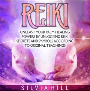 Reiki: Unleash Your Palm Healing Powers by Unlocking Reiki Secrets and Symbols According to Original Teachings by Silvia Hill