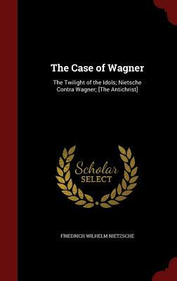 The Case of Wagner: The Twilight of the Idols; Nietsche Contra Wagner; [the Antichrist] by Friedrich Nietzsche