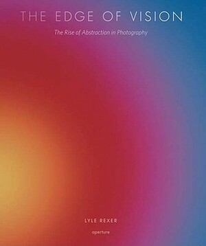 The Edge of Vision: The Rise of Abstraction in Photography by Lyle Rexer