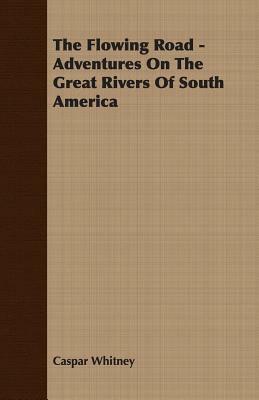 The Flowing Road - Adventures on the Great Rivers of South America by Caspar Whitney