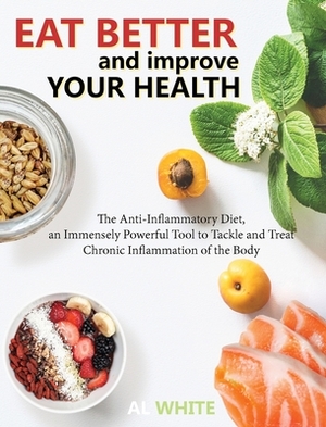 Eat Better and Improve Your Health: The Anti-Inflammatory Diet, an Immensely Powerful Tool to Tackle and Treat Chronic Inflammation of the Body by Al White