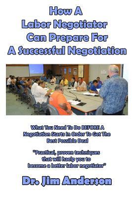 How A Labor Negotiator Can Prepare For A Successful Negotiation: What You Need To Do BEFORE A Negotiation Starts In Order To Get The Best Possible Out by Jim Anderson