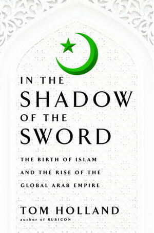In the Shadow of the Sword: The Birth of Islam and the Rise of the Global Arab Empire by Tom Holland