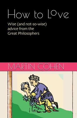 How to Love: Wise (and not so wise) advice from the Great Philosophers by Martin Cohen