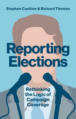 Reporting Elections: Rethinking the Logic of Campaign Coverage by Richard Thomas, Stephen Cushion
