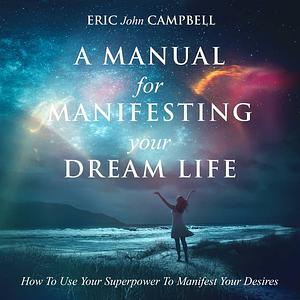 A Manual For Manifesting Your Dream Life: How To Use Your Superpower To Manifest Your Desires by Eric John Campbell