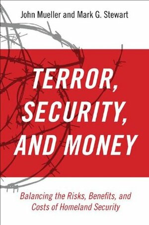 Terror, Security, and Money Balancing the Risks, Benefits, and Costs of Homeland Security by John E. Mueller, Mark G. Stewart