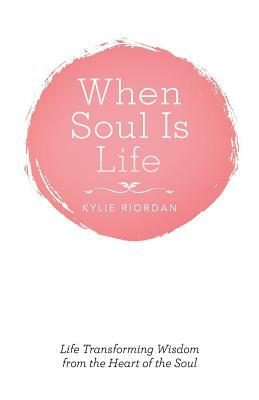 When Soul Is Life: Life Transforming Wisdom from the Heart of the Soul by Kylie Riordan