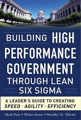 Building High Performance Government Through Lean Six Sigma: A Leader's Guide to Creating Speed, Agility, and Efficiency by Mark Price, Hundley M. Elliotte, Walter Mores