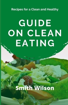 Guide on Clean Eating: Recipes for a Clean and Healthy Eating by Smith Wilson
