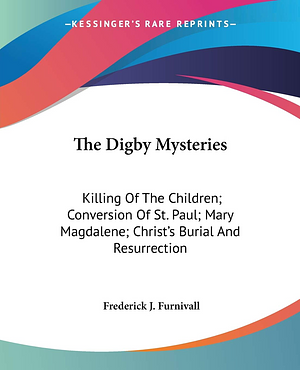 The Digby Mysteries: Killing Of The Children; Conversion Of St. Paul; Mary Magdalene; Christ's Burial And Resurrection by Frederick J. Furnivall