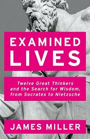 Examined Lives: Twelve Great Thinkers and the Search for Wisdom, from Socrates to Nietzsche by James Miller