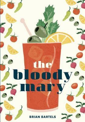 The Bloody Mary: The Lore and Legend of a Cocktail Classic, with Recipes for Brunch and Beyond by Brian Bartels