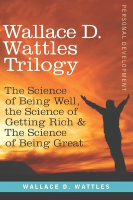 Wallace D. Wattles Trilogy - Personal Development: The Science of Getting Rich / The Science of Being Well / The Science of Being Great by Wallace D. Wattles