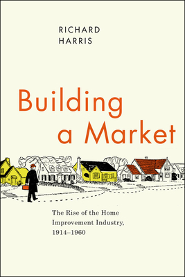 Building a Market: The Rise of the Home Improvement Industry, 1914-1960 by Richard Harris