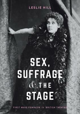 Sex, Suffrage and the Stage: First Wave Feminism in British Theatre by Leslie Hill