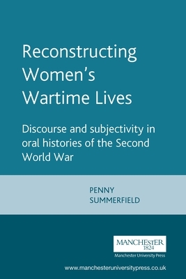 Reconstructing Womens Wartime Lives: Discourse and Subjectivity in Oral Histories of the Second World War by Penny Summerfield