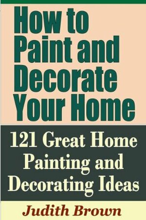 How to Paint and Decorate Your Home - 121 Great Home Painting and Decorating Ideas by Judith Brown