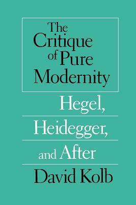 The Critique of Pure Modernity: Hegel, Heidegger, and After by David Kolb