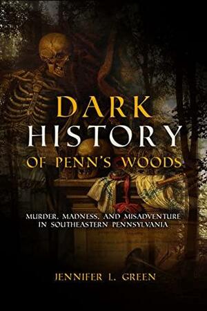 Dark History of Penn's Woods: Murder, Madness, and Misadventure in Southeastern Pennsylvania by Jennifer L. Green