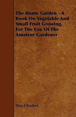 The Home Garden - A Book on Vegetable and Small Fruit Growing, for the Use of the Amateur Gardener by Eben Eugene Rexford