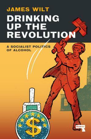 Drinking Up the Revolution: A Socialist Politics of Alcohol by James Wilt