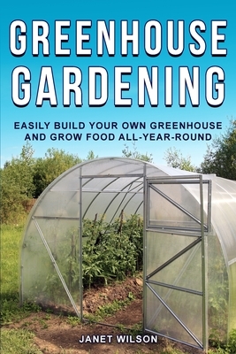 Greenhouse Gardening: Easily Build Your Own Greenhouse and Grow Food All-Year-Round by Janet Wilson