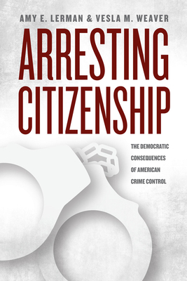 Arresting Citizenship: The Democratic Consequences of American Crime Control by Amy E. Lerman, Vesla M. Weaver