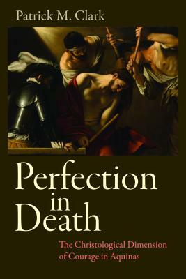 Perfection in Death: The Christological Dimension of Courage in Aquinas by Patrick Clark