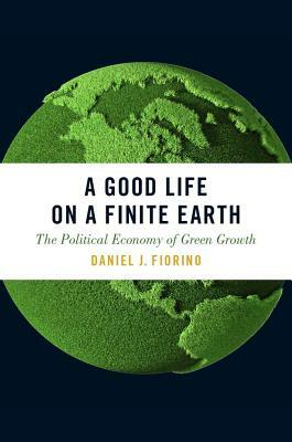 A Good Life on a Finite Earth: The Political Economy of Green Growth by Daniel J. Fiorino