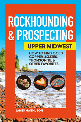 Rockhounding & Prospecting in the Upper Midwest: How to Find Gold, Copper, Agates, Thomsonite, and Other Favorites by James Magnuson