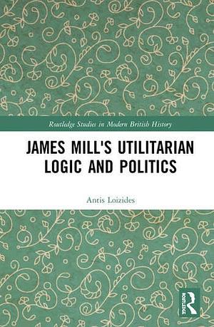 James Mill's Utilitarian Logic and Politics by Antis Loizides