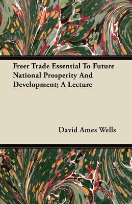 Freer Trade Essential To Future National Prosperity And Development; A Lecture by David Ames Wells