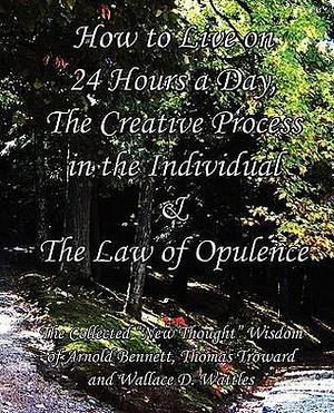 How to Live on 24 Hours a Day, The Creative Process in the Individual & The Law of Opulence: The Collected New Thought Wisdom of Arnold Bennett, Thomas Troward and Wallace D. Wattles by Wallace D. Wattles, Arnold Bennett, Arnold Bennett, Thomas Troward