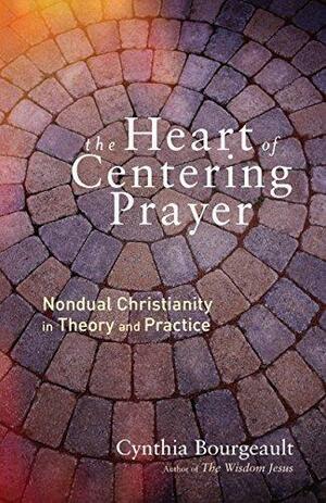 The Heart of Centering Prayer: Nondual Christianity in Theory and Practice by Cynthia Bourgeault, Cynthia Bourgeault