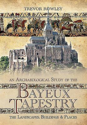 An Archaeological Study of the Bayeux Tapestry: The Landscapes, Buildings and Places by Trevor Rowley
