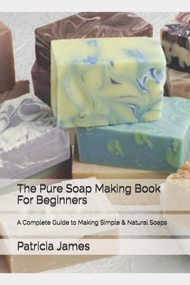 The Pure Soap Making Book For Beginners: A Complete Guide to Making Simple & Natural Soaps by Patricia James