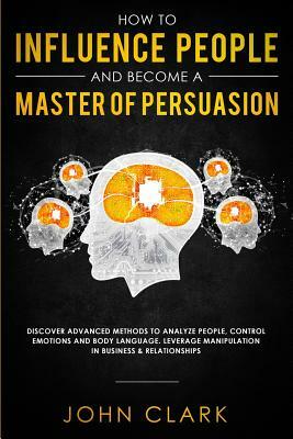 How to Influence People and Become A Master of Persuasion: Discover Advanced Methods to Analyze People, Control Emotions and Body Language. Leverage M by John Clark