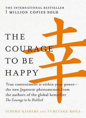 The Courage to be Happy: True Contentment Is In Your Power by Ichiro Kishimi, Fumitake Koga