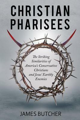 Christian Pharisees: The Striking Similarities of America's Conservative Christians and Jesus' Earthly Enemies by James Butcher