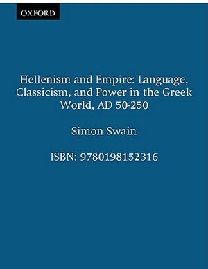 Hellenism and Empire: Language, Classicism, and Power in the Greek World Ad 50-250 by Simon Swain