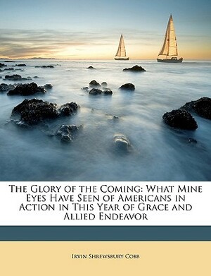 The Glory of the Coming: What Mine Eyes Have Seen of Americans in Action in This Year of Grace and Allied Endeavor by Irvin S. Cobb