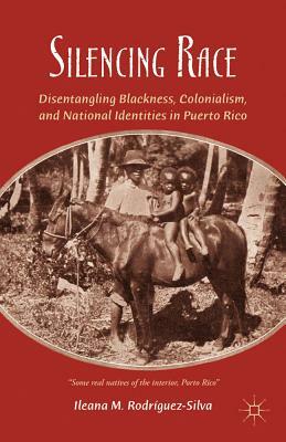 Silencing Race: Disentangling Blackness, Colonialism, and National Identities in Puerto Rico by I. Rodríguez-Silva