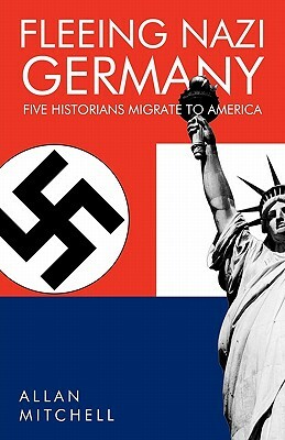 Fleeing Nazi Germany: Five Historians Migrate to America by Allan Mitchell