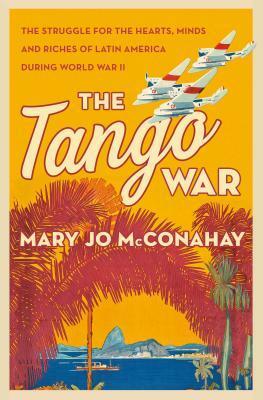 The Tango War: The Struggle for the Hearts, Minds and Riches of Latin America During World War II by Mary Jo McConahay