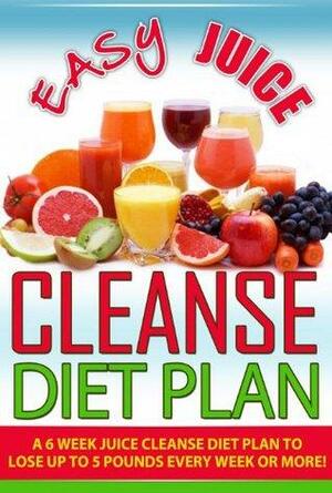 Easy Juice Cleanse Diet Plan: A 6 Week Juice Cleanse Diet Plan to Lose Up to 5 Pounds Every Week or More! by Brian Rogers