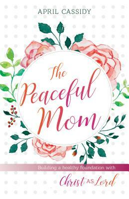 Peaceful Mom: Building a Healthy Foundation with Christ as Lord by April Cassidy